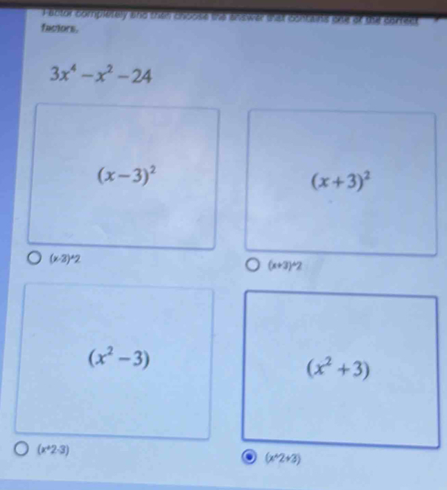 Fablor completely and thee choose the answer wat contains one of the correct
factors.
3x^4-x^2-24
(x-3)^2
(x+3)^2
(x-3)^wedge 2
(x+3)^wedge 2
(x^2-3)
(x^2+3)
(x^+2.3)
a (x^(wedge)2+3)