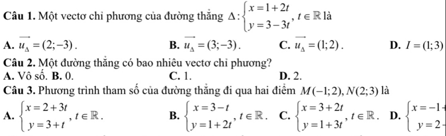 Một vectơ chỉ phương của đường thắng Delta :beginarrayl x=1+2t y=3-3tendarray. , t∈ R là
A. vector u_Delta =(2;-3). B. vector u_Delta =(3;-3). C. vector u_Delta =(1;2). D. I=(1;3)
Câu 2. Một đường thắng có bao nhiêu vectơ chi phương?
A. Vô số. B. 0. C. 1. D. 2.
Câu 3. Phương trình tham số của đường thắng đi qua hai điểm M(-1;2), N(2;3) là
A. beginarrayl x=2+3t y=3+tendarray. , t∈ R. beginarrayl x=3-t y=1+2tendarray. , t∈ R. C. beginarrayl x=3+2t y=1+3tendarray. , t∈ R D. beginarrayl x=-1+ y=2-endarray.
B.