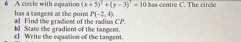 A circle with equation (x+5)^2+(y-3)^2=10 has centre C. The circle 
has a tangent at the point P(-2,4). 
a) Find the gradient of the radius CP. 
b) State the gradient of the tangent. 
c) Write the equation of the tangent.