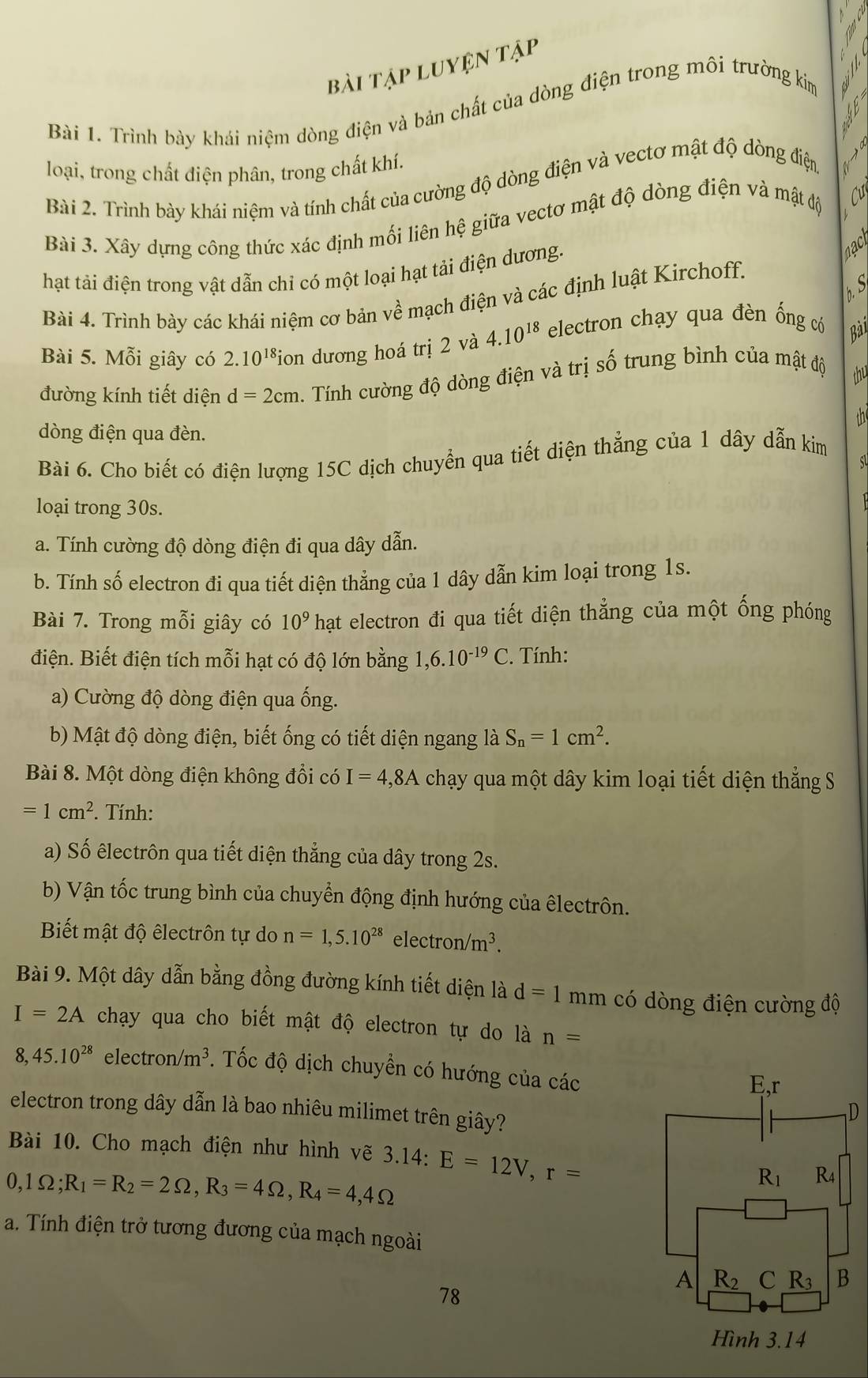 bài tập luyện tập
Bài 1. Trình bày khái niệm dòng điện và bản chất của dòng điện trong môi trường kim
loại, trong chất điện phân, trong chất khí.
Bài 2. Trình bày khái niệm và tính chất của cường độ dòng điện và vectơ mật độ dòng điện
L
Bài 3. Xây dựng công thức xác định mối liên hệ giữa vectơ mật độ dòng điện và mật độ  Cự
hạt tải điện trong vật dẫn chỉ có một loại hạt tải điện dương. a
h. S
Bài 4. Trình bày các khái niệm cơ bản về mạch điện và các định luật Kirchoff.
Bài 5. Mỗi giây có 2.10^(18) *ion dương hoá trị 2 và 4.10^(18) electron chạy qua đèn ống có Bài
đường kính tiết diện d=2cm. Tính cường độ dòng điện và trị số trung bình của mật độ thu
dòng điện qua đèn. the
Bài 6. Cho biết có điện lượng 15C dịch chuyển qua tiết diện thẳng của 1 dây dẫn kim
sl
loại trong 30s.
a. Tính cường độ dòng điện đi qua dây dẫn.
b. Tính số electron đi qua tiết diện thẳng của 1 dây dẫn kim loại trong 1s.
Bài 7. Trong mỗi giây có 10^9 T hạt electron đi qua tiết diện thẳng của một ống phóng
điện. Biết điện tích mỗi hạt có độ lớn bằng 1,6.10^(-19)C. Tính:
a) Cường độ dòng điện qua ống.
b) Mật độ dòng điện, biết ống có tiết diện ngang là S_n=1cm^2.
Bài 8. Một dòng điện không đổi có I=4,8A chạy qua một dây kim loại tiết diện thẳng S
=1cm^2. Tính:
a) Số êlectrôn qua tiết diện thẳng của dây trong 2s.
b) Vận tốc trung bình của chuyển động định hướng của êlectrôn.
Biết mật độ êlectrôn tự do n=1,5.10^(28) ele ctron/m^3.
Bài 9. Một dây dẫn bằng đồng đường kính tiết diện là d=1 mm có dòng điện cường độ
I=2A chạy qua cho biết mật độ electron tự do là n=
8. 45.10^(28) electr on/m^3. Tốc độ dịch chuyền có hướng của các
electron trong dây dẫn là bao nhiêu milimet trên giây?
Bài 10. Cho mạch điện như hình vẽ 3.14:
0,1Omega ;R_1=R_2=2Omega ,R_3=4Omega ,R_4=4,4Omega E=12V,r=
a. Tính điện trở tương đương của mạch ngoài
78