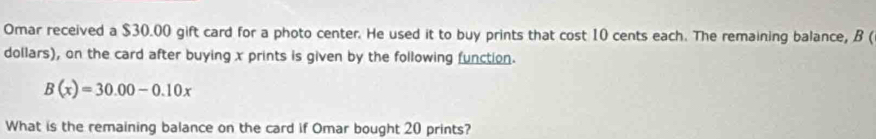 Omar received a $30.00 gift card for a photo center. He used it to buy prints that cost 10 cents each. The remaining balance, B (
dollars), on the card after buying x prints is given by the following function.
B(x)=30.00-0.10x
What is the remaining balance on the card if Omar bought 20 prints?