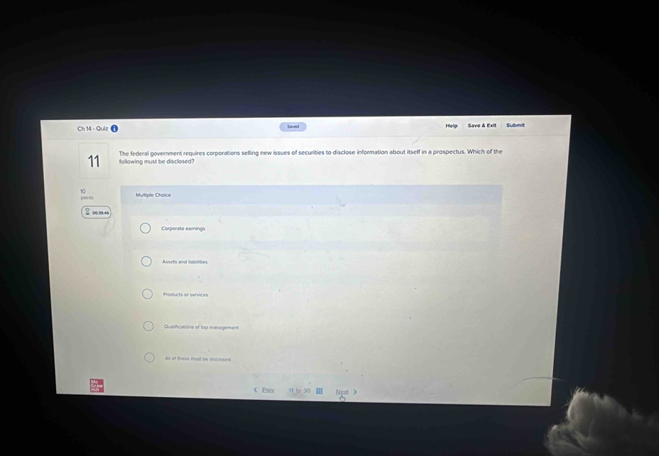 Ch 14 - Quiz Saved Help Save & Exlt Submit
The federal government requires corporations selling new issues of securities to disclose information about itself in a prospectus. Which of the
11 following must be disclosed?
10 Multiple Choice
points
8 00:39.46
Corporate earnings
Assets and liabilities
Products or services
Qualifications of top management
All of these must be disclosed
< Prev 11 b 30 Ngxt >