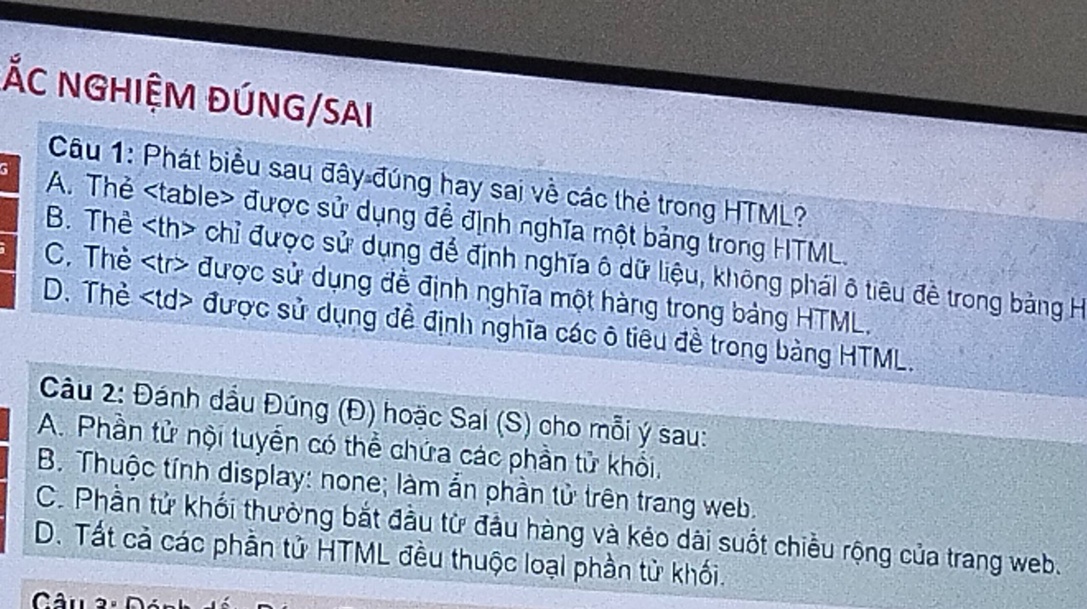 ỐC NGHIỆM ĐÚNG/SAI
Câu 1: Phát biểu sau đây đúng hay sai về các thẻ trong HTML?
G A. Thẻ được sử dụng để định nghĩa một bảng trong HTML.
B. Thể chỉ được sử dụng để định nghĩa ô dữ liệu, không phái ô tiêu đề trong bảng H
C. Thẻ được sử dụng đề định nghĩa một hàng trong bảng HTML,
D. Thẻ được sử dụng đề định nghĩa các ô tiêu đề trong bảng HTML.
Câu 2: Đánh dầu Đúng (Đ) hoặc Sai (S) cho mỗi ý sau:
A. Phần tử nội tuyển có thể chứa các phần tử khổi,
B. Thuộc tính display: none; làm ẩn phần tử trên trang web.
C. Phần tử khổi thường bắt đầu tử đầu hàng và kéo dài suốt chiều rộng của trang web.
D. Tất cả các phần tử HTML đều thuộc loại phần tử khối.
Câu 2ª