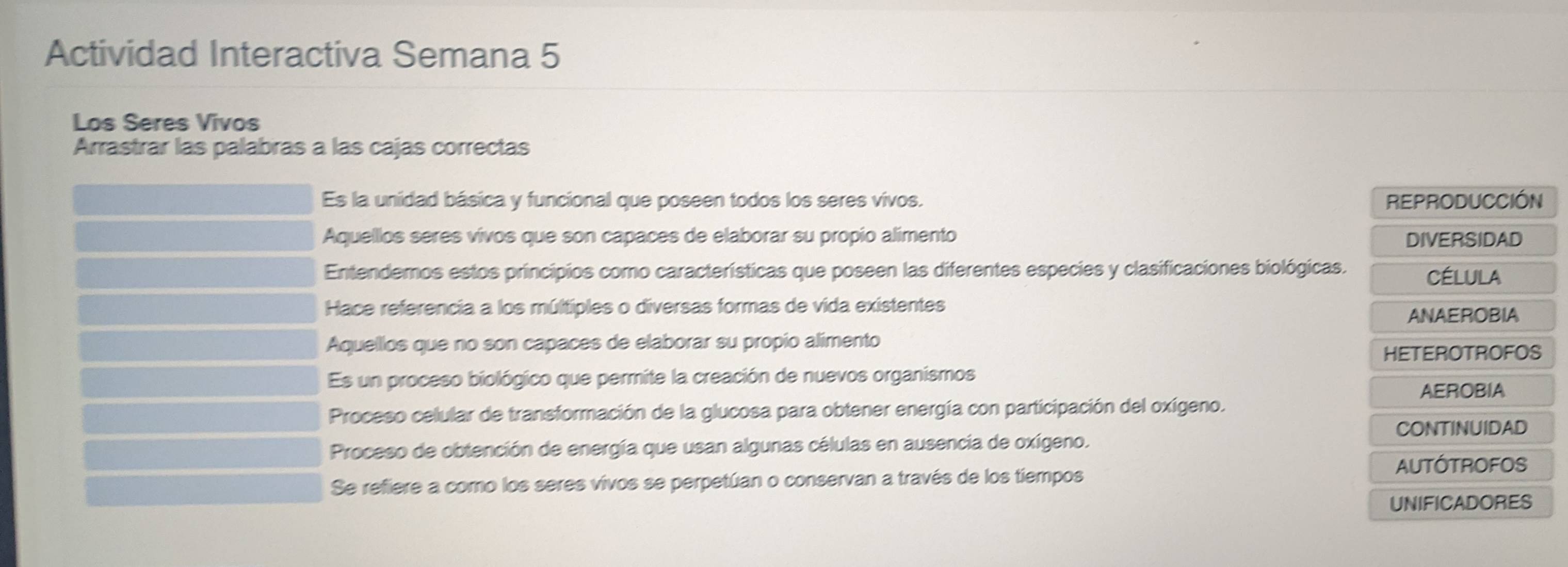 Actividad Interactiva Semana 5
Los Seres Vivos
Arrastrar las palabras a las cajas correctas
Es la unidad básica y funcional que poseen todos los seres vivos. REPRODUCCIÓN
Aquellos seres vivos que son capaces de elaborar su propio alimento DIVERSIDAD
Entendemos estos principios como características que poseen las diferentes especies y clasificaciones biológicas. CÉLULA
Hace referencia a los múltiples o diversas formas de vida existentes
ANAEROBIA
Aquellos que no son capaces de elaborar su propio alimento
HETEROTROFOS
Es un proceso biológico que permite la creación de nuevos organismos
AEROBIA
Proceso celular de transformación de la glucosa para obtener energía con participación del oxígeno.
CONTINUIDAD
Proceso de obtención de energía que usan algunas células en ausencia de oxígeno.
AUTÓTROFOS
Se refiere a como los seres vivos se perpetúan o conservan a través de los tiempos
UNIFICADORES