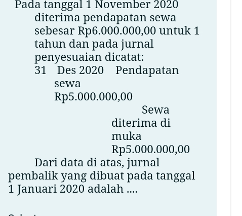 Pada tanggal 1 November 2020 
diterima pendapatan sewa 
sebesar Rp6.000.000,00 untuk 1 
tahun dan pada jurnal 
penyesuaian dicatat: 
31 Des 2020 Pendapatan 
sewa
Rp5.000.000,00
Sewa 
diterima di 
muka
Rp5.000.000,00
Dari data di atas, jurnal 
pembalik yang dibuat pada tanggal 
1 Januari 2020 adalah ....