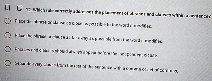 Which rule correctly addresses the placement of phrases and clauses within a sentence?
Place the phrase or clause as close as possible to the word it modifies.
Place the phrase or clause as far away as possible from the word it modifies.
Phrases and clauses should always appear before the independent clause.
Separate every clause from the rest of the sentence with a comma or set of commas.