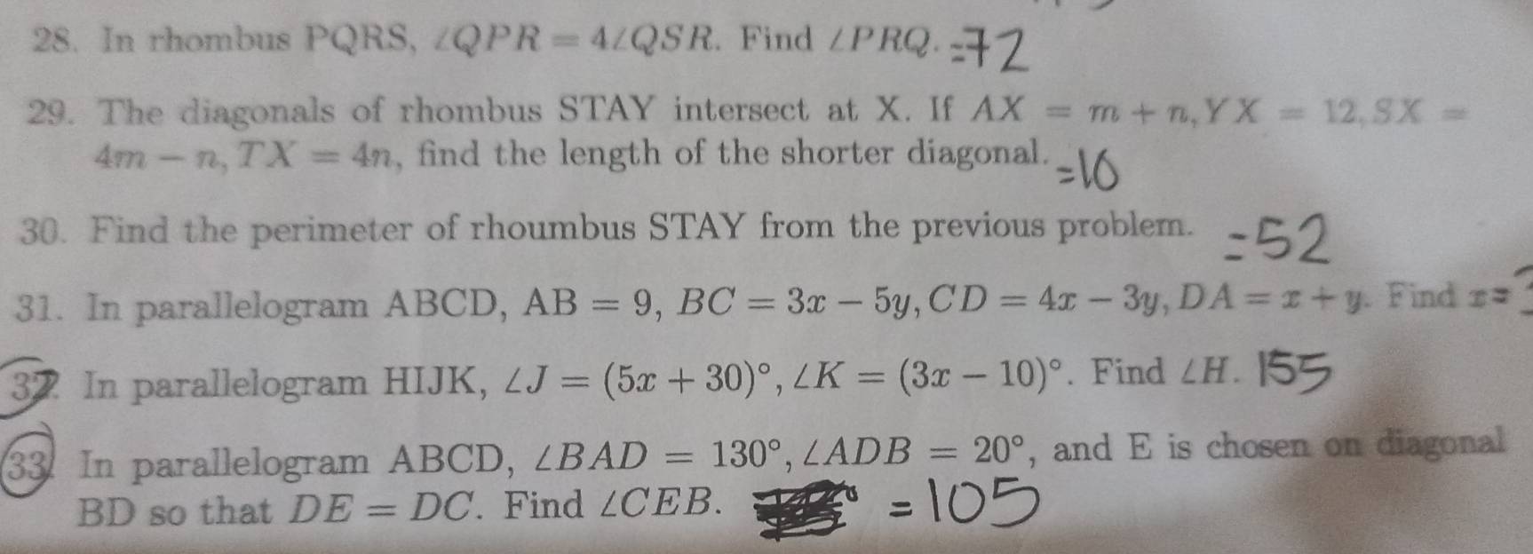 In rhombus PQRS, ∠ QPR=4∠ QSR. Find ∠ PRQ. 
29. The diagonals of rhombus STAY intersect at X. If AX=m+n, YX=12, SX=
4m-n, TX=4n , find the length of the shorter diagonal. 
30. Find the perimeter of rhoumbus STAY from the previous problem. 
31. In parallelogram ABCD, AB=9, BC=3x-5y, CD=4x-3y, DA=x+y. Find x=_ 
32 In parallelogram HIJK, ∠ J=(5x+30)^circ , ∠ K=(3x-10)^circ . Find ∠ H. 
33. In parallelogram ABCD, ∠ BAD=130°, ∠ ADB=20° , and E is chosen on diagonal
BD so that DE=DC. Find ∠ CEB.