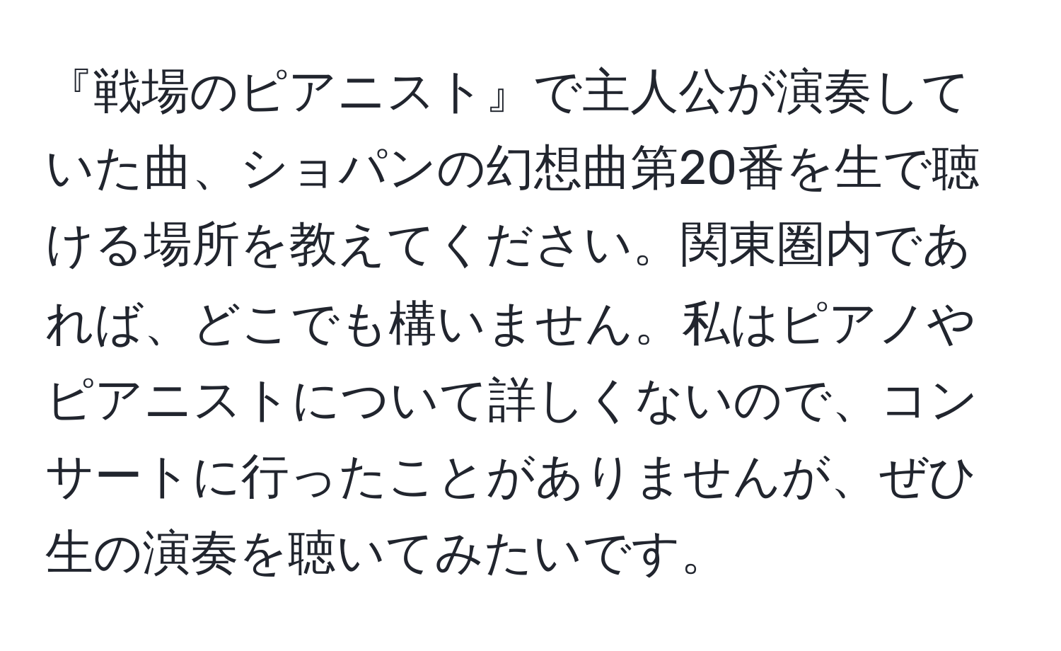 『戦場のピアニスト』で主人公が演奏していた曲、ショパンの幻想曲第20番を生で聴ける場所を教えてください。関東圏内であれば、どこでも構いません。私はピアノやピアニストについて詳しくないので、コンサートに行ったことがありませんが、ぜひ生の演奏を聴いてみたいです。