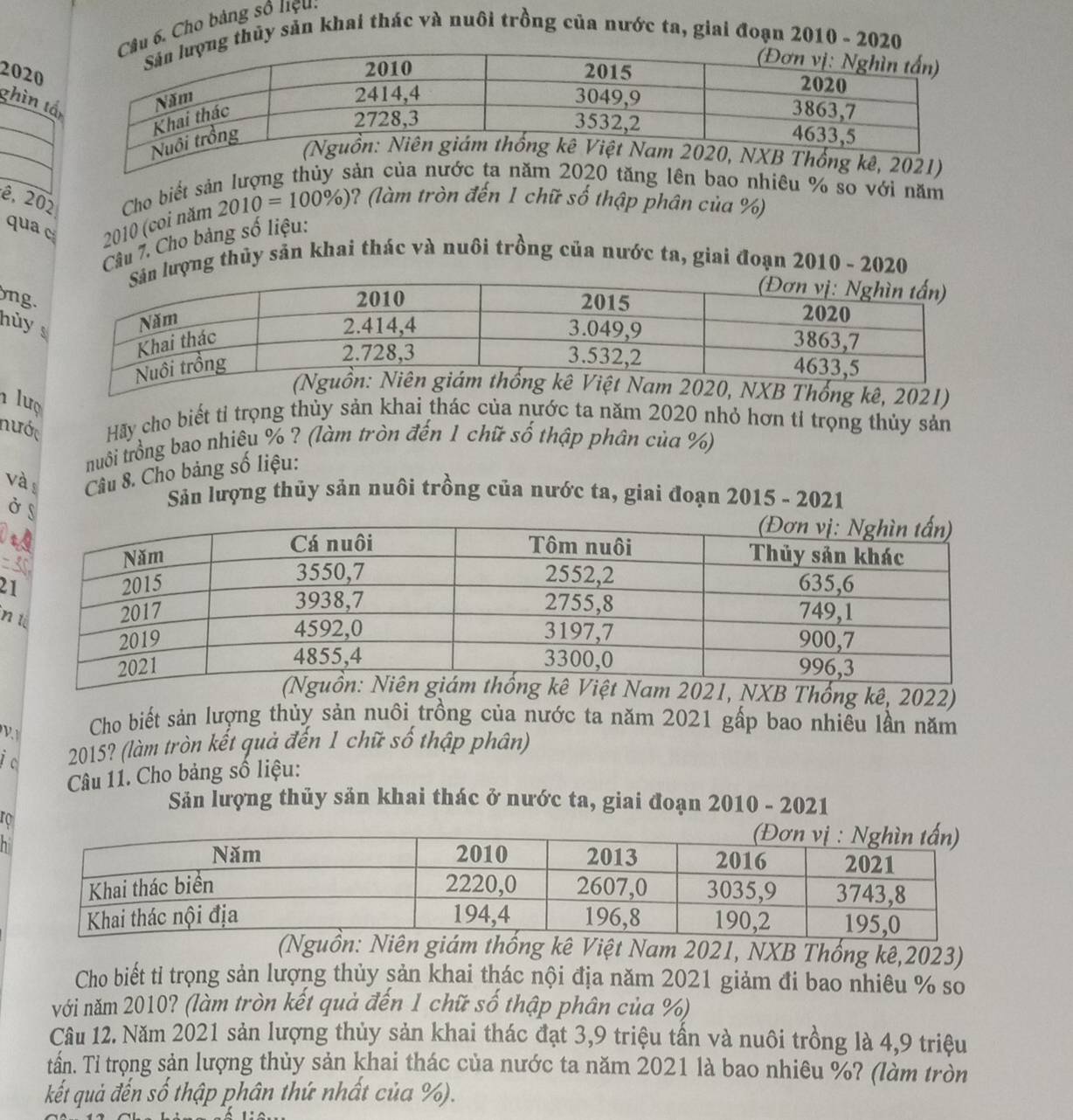 Cho bảng số liệu.
thủy sản khai thác và nuôi trồng của nước ta, giai đoạn 2010 - 2020
2020
ghìn t
n bao nhiêu % so với năm
ê, 202 Cho biết sả 2010=100% ) ? (làm tròn đến 1 chữ số thập phân của %)
qua cí  2010 (coi năm
Câu 7. Cho bảng số liệu:
ượng thủy sản khai thác và nuôi trồng của nước ta, giai đoạn 2010 - 2020
ng.
hủy 
)
lượ
nước Hãy cho biết tỉ trọng thủy sản khai thác của nước ta năm 2020 nhỏ hơn tỉ trọng thủy sản
truôi trồng bao nhiêu % ? (làm tròn đến 1 chữ số thập phân của %)
và Câu 8. Cho bảng số liệu:
Ở 
Sản lượng thủy sản nuôi trồng của nước ta, giai đoạn 2015 - 2021
)
2
n
2021, NXB Thống kê, 2022)
V
Cho biết sản lượng thủy sản nuôi trồng của nước ta năm 2021 gấp bao nhiêu lần năm
i c 2015? (làm tròn kết quả đến 1 chữ số thập phân)
Câu 11. Cho bảng số liệu:
Sản lượng thủy sản khai thác ở nước ta, giai đoạn 2010 - 2021
ro
h
uồn: Niên giám thống kê Việt Nam 2021, NXB Thống kê,2023)
Cho biết tỉ trọng sản lượng thủy sản khai thác nội địa năm 2021 giảm đi bao nhiêu % so
với năm 2010? (làm tròn kết quả đến 1 chữ số thập phân của %)
Câu 12. Năm 2021 sản lượng thủy sản khai thác đạt 3,9 triệu tần và nuôi trồng là 4,9 triệu
tấn. Tỉ trọng sản lượng thủy sản khai thác của nước ta năm 2021 là bao nhiêu %? (làm tròn
kết quả đến số thập phân thứ nhất của %).