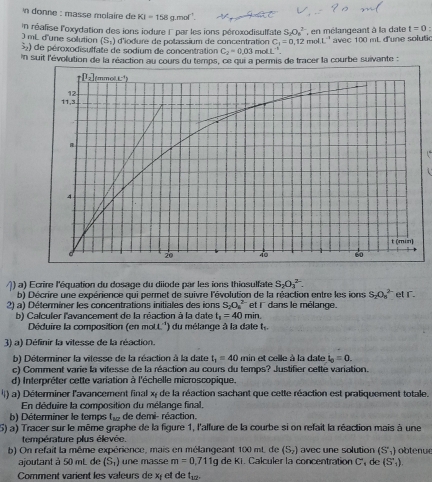 donne : masse molaire de KI=158g r mol
in réalise l'oxydation des ions iodure l' par les ions péroxodisulfate S_2O_6^((2-) en mélangeant à la date t=0:
(S_1)) d'iodure de potassium de concentration C_1=0,12 4L^(-1) avec 100 mL d'une solutio
) mL d'une solution %) de péroxodisulfate de sodium de concentration C_2=0.03 mo L^(-5).
in suit l'évolution de la réaction au cours du temps, ce qui a permis de tracer la courbe suivante 
  
() a) Ecrire l'équation du dosage du diiode par les ions thiosulfate S_2O_3^((2-). et r.
b) Décrire une expérience qui permet de suivre l'évolution de la réaction entre les ions S_2)O_8^((2-)
2) a  Déterminer les concentrations initiales des ons S_2)O_4^((2-) et i' dans le mélange.
b) Calculer l'avancement de la réaction à la date t_1)=40min
Déduire la composition (en mott'') du mélange à la date t.
3) a) Définir la vitesse de la réaction.
b) Déterminer la vitesse de la réaction à la date t_1=40 min et celle à la date i_0=0.
c) Comment varie la vitesse de la réaction au cours du temps? Justifier cette variation.
d) Interpréter cette variation à l'échelle microscopique.
4) a) Déterminer l'avancement final x de la réaction sachant que cette réaction est pratiquement totale.
En déduire la composition du mélange final,
b) Déterminer le temps tu de demi- réaction.
5) a) Tracer sur le même graphe de la figure 1, l'allure de la courbe si on refait la réaction mais à une
température plus élevée.
b) On refait la même expérience, mais en mélangeant 100 mt. de (S_2) avec une solution (S_1) obtenue
ajoutant à 50 mL de (S_1) une masse m=0,711g de Ki. Calculer la concentration C de (S_1).
Comment varient les valeurs de x et de t_12.