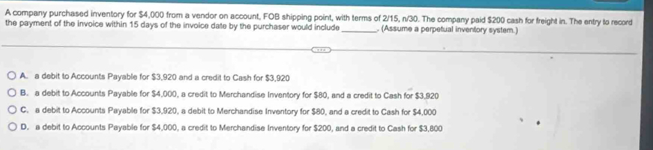 A company purchased inventory for $4,000 from a vendor on account, FOB shipping point, with terms of 2/15, n/30. The company paid $200 cash for freight in. The entry to record
the payment of the invoice within 15 days of the invoice date by the purchaser would include _. (Assume a perpetual inventory system.)
A. a debit to Accounts Payable for $3,920 and a credit to Cash for $3,920
B. a debit to Accounts Payable for $4,000, a credit to Merchandise Inventory for $80, and a credit to Cash for $3,920
C. a debit to Accounts Payable for $3,920, a debit to Merchandise Inventory for $80, and a credit to Cash for $4,000
D. a debit to Accounts Payable for $4,000, a credit to Merchandise Inventory for $200, and a credit to Cash for $3,800