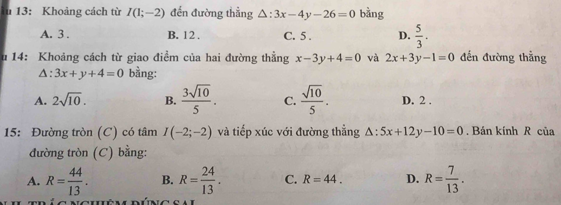 ău 13: Khoảng cách từ I(1;-2) đến đường thẳng △ :3x-4y-26=0 bằng
A. 3. B. 12. C. 5. D.  5/3 . 
u 14: Khoảng cách từ giao điểm của hai đường thẳng x-3y+4=0 và 2x+3y-1=0 đến đường thẳng
△ :3x+y+4=0 bằng:
A. 2sqrt(10). B.  3sqrt(10)/5 . C.  sqrt(10)/5 . D. 2.
15: Đường tròn (C) có tâm I(-2;-2) và tiếp xúc với đường thẳng △ :5x+12y-10=0. Bán kính R của
đường tròn (C) bằng:
A. R= 44/13 . R= 24/13 . R=44. D. R= 7/13 . 
B.
C.