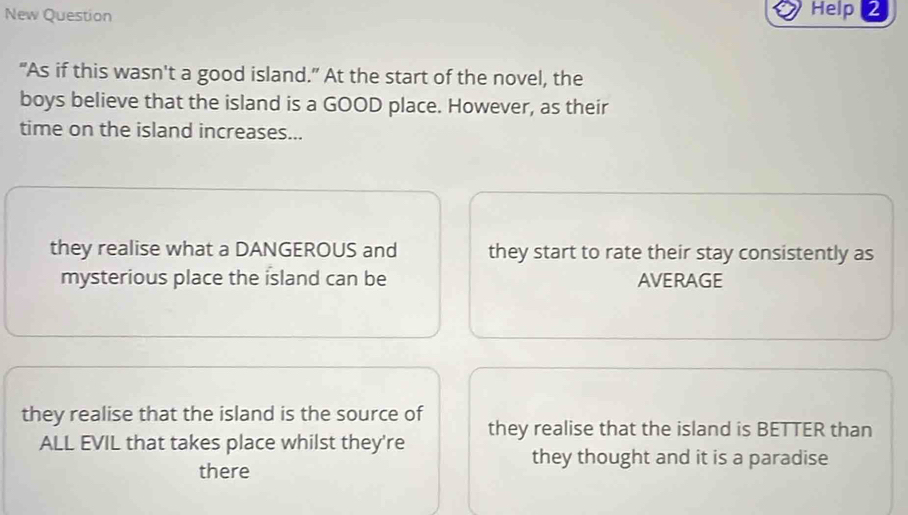 New Question Help 2
“As if this wasn't a good island.” At the start of the novel, the
boys believe that the island is a GOOD place. However, as their
time on the island increases...
they realise what a DANGEROUS and they start to rate their stay consistently as
mysterious place the island can be AVERAGE
they realise that the island is the source of
ALL EVIL that takes place whilst they're they realise that the island is BETTER than
they thought and it is a paradise
there