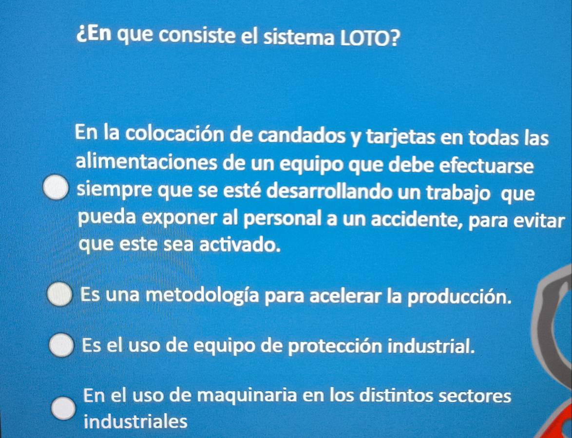 ¿En que consiste el sistema LOTO?
En la colocación de candados y tarjetas en todas las
alimentaciones de un equipo que debe efectuarse
siempre que se esté desarrollando un trabajo que
pueda exponer al personal a un accidente, para evitar
que este sea activado.
Es una metodología para acelerar la producción.
Es el uso de equipo de protección industrial.
En el uso de maquinaria en los distintos sectores
industriales