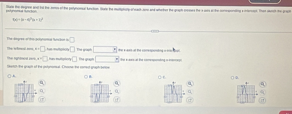 State the degree and list the zeros of the polynomial function. State the multiplicity of each zero and whether the graph crosses the x-axis at the corresponding x-intercept. Then sketch the graph
polynomial function
f(x)=(x-4)^3(x+1)^2
The degree of this polynomial function is □ 
The leftmost zero, x=□ has multiplicity □ The graph the x-axis at the corresponding x -inte sept.
The rightmost zero x=□ , has multiplicity □ The graph the x-axis at the corresponding x-intercept.
Sketch the graph of the polynomial. Choose the correct graph below.
A.
B.
C.
D.