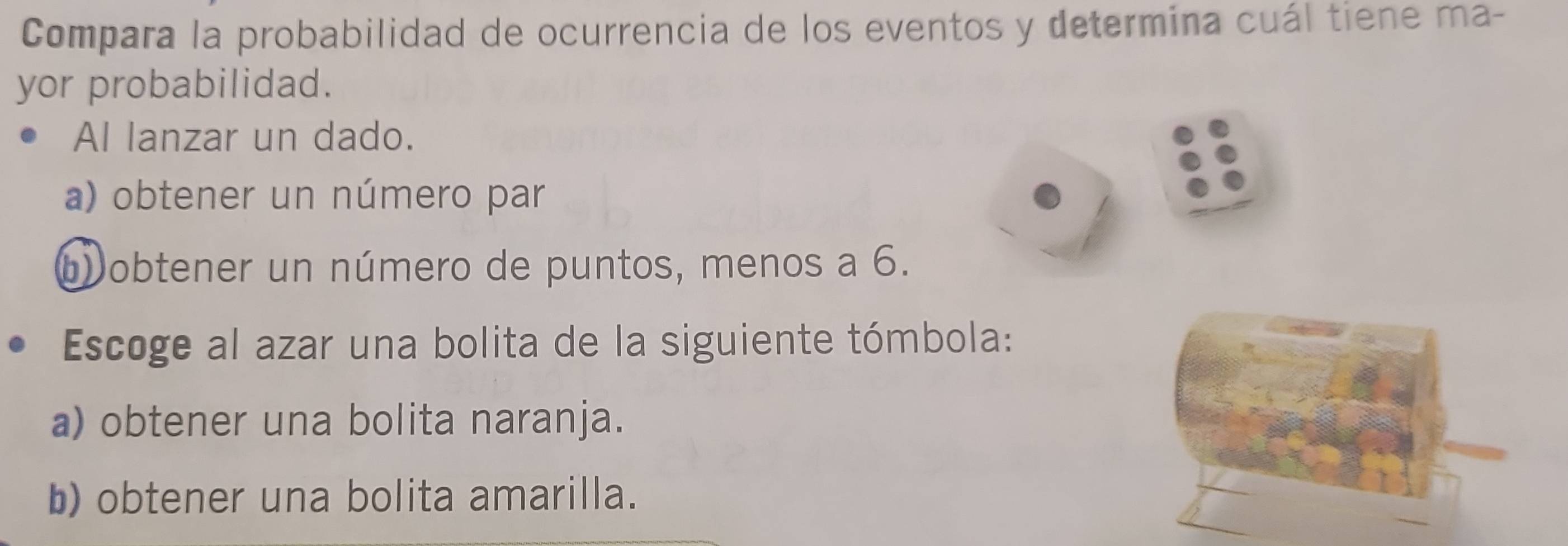 Compara la probabilidad de ocurrencia de los eventos y determina cuál tiene ma-
yor probabilidad.
Al lanzar un dado.
a) obtener un número par
b) obtener un número de puntos, menos a 6.
Escoge al azar una bolita de la siguiente tómbola:
a) obtener una bolita naranja.
b) obtener una bolita amarilla.