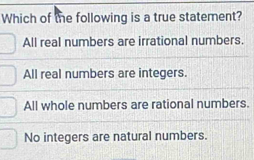 Which of the following is a true statement?
All real numbers are irrational numbers.
All real numbers are integers.
All whole numbers are rational numbers.
No integers are natural numbers.