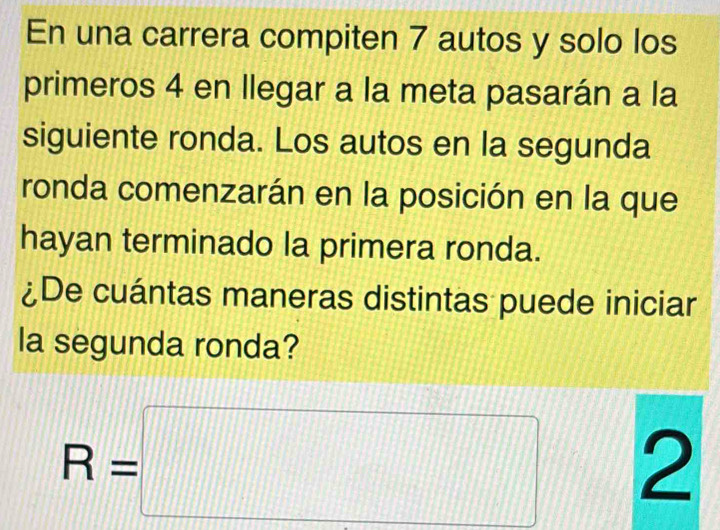 En una carrera compiten 7 autos y solo los 
primeros 4 en llegar a la meta pasarán a la 
siguiente ronda. Los autos en la segunda 
ronda comenzarán en la posición en la que 
hayan terminado la primera ronda. 
¿De cuántas maneras distintas puede iniciar 
la segunda ronda?
R=□ 2