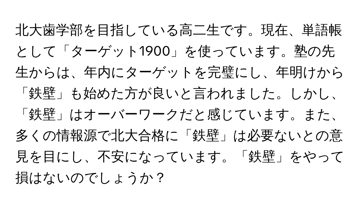 北大歯学部を目指している高二生です。現在、単語帳として「ターゲット1900」を使っています。塾の先生からは、年内にターゲットを完璧にし、年明けから「鉄壁」も始めた方が良いと言われました。しかし、「鉄壁」はオーバーワークだと感じています。また、多くの情報源で北大合格に「鉄壁」は必要ないとの意見を目にし、不安になっています。「鉄壁」をやって損はないのでしょうか？