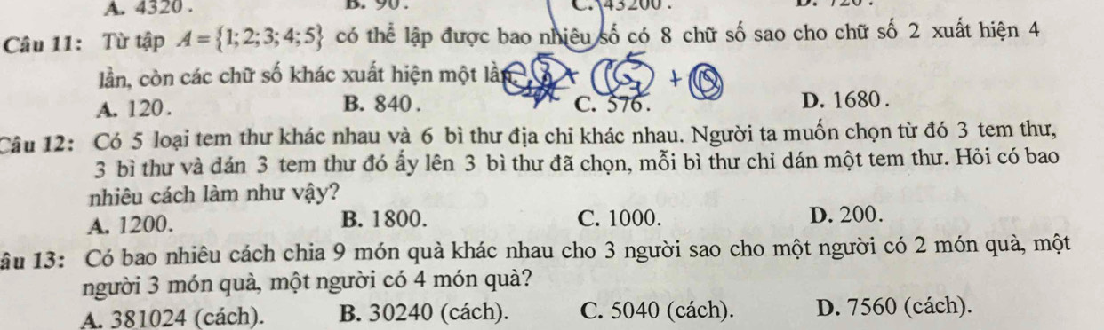 4320. b. 90. C. 43200.
Câu 11: Từ tập A= 1;2;3;4;5 có thể lập được bao nhiêu số có 8 chữ số sao cho chữ số 2 xuất hiện 4
lần, còn các chữ số khác xuất hiện một lần X +
A. 120. B. 840. C. 576. D. 1680.
Câu 12: Có 5 loại tem thư khác nhau và 6 bì thư địa chỉ khác nhau. Người ta muốn chọn từ đó 3 tem thư,
3 bì thư và dán 3 tem thư đó ấy lên 3 bì thư đã chọn, mỗi bì thư chỉ dán một tem thư. Hỏi có bao
nhiêu cách làm như vậy?
A. 1200. B. 1800. C. 1000. D. 200.
lâu 13: Có bao nhiêu cách chia 9 món quà khác nhau cho 3 người sao cho một người có 2 món quà, một
người 3 món quà, một người có 4 món quà?
A. 381024 (cách). B. 30240 (cách). C. 5040 (cách). D. 7560 (cách).