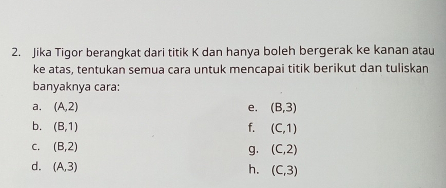 Jika Tigor berangkat dari titik K dan hanya boleh bergerak ke kanan atau 
ke atas, tentukan semua cara untuk mencapai titik berikut dan tuliskan 
banyaknya cara: 
a. (A,2) e. (B,3)
b. (B,1) f. (C,1)
C. (B,2) (C,2)
g. 
d. (A,3) h. (C,3)