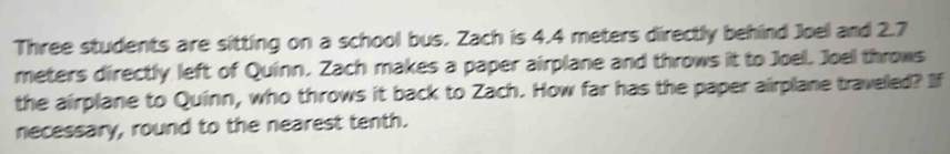 Three students are sitting on a school bus. Zach is 4.4 meters directly behind Joel and 2.7
meters directly left of Quinn. Zach makes a paper airplane and throws it to Joel. Joel throws 
the airplane to Quinn, who throws it back to Zach. How far has the paper airplane traveled? If 
necessary, round to the nearest tenth.