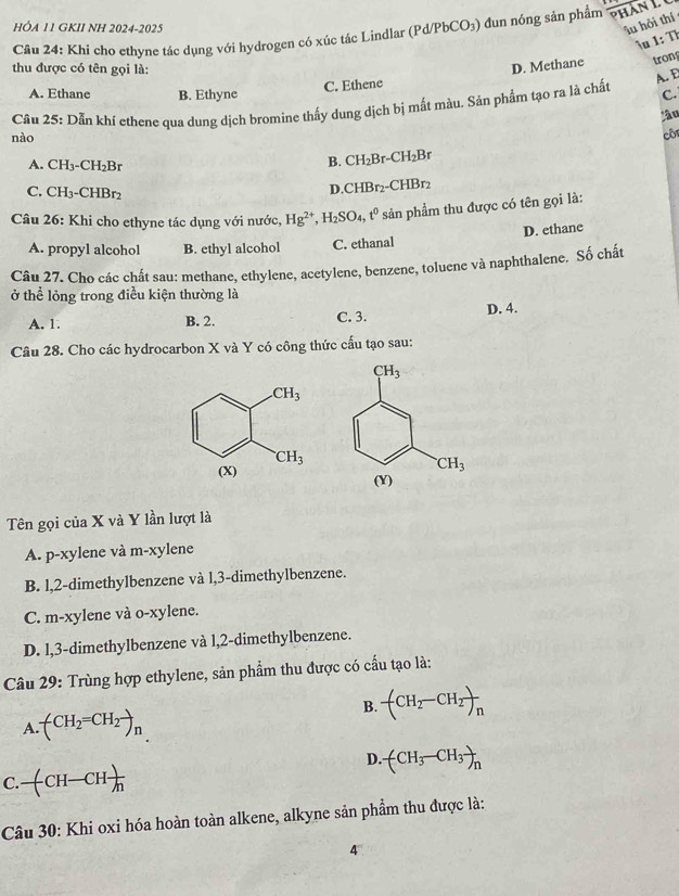 HÔA 11 GKII NH 2024-2025 1/F PbCO₃) đun nóng sản phẩm overline p
îu hỏi thí
1u 1: Th
Câu 24: Khi cho ethyne tác dụng với hydrogen có xúc tác Lindlar (P
thu được có tên gọi là:
D. Methane tron
C. Ethene
A. Ethane B. Ethyne C.
Cầu 25: Dẫn khí ethene qua dung dịch bromine thấy dung dịch bị mất màu. Sản phẩm tạo ra là chất A.E
lầu
nào
côn
A. CH_3-CH_2B
B. CH_2Br-CH_2Br
C. CH₃-CHBr2
D.( CHBr_2 -CHBr2
Câu 26: Khi cho ethyne tác dụng với nước, Hg^(2+),H_2SO_4,t^0 sản phẩm thu được có tên gọi là:
D. ethane
A. propyl alcohol B. ethyl alcohol C. ethanal
Câu 27. Cho các chất sau: methane, ethylene, acetylene, benzene, toluene và naphthalene. Số chất
ở thể lỏng trong điều kiện thường là
A. 1. B. 2. C. 3. D. 4.
Câu 28. Cho các hydrocarbon X và Y có công thức cấu tạo sau:
Tên gọi của X và Y lần lượt là
A. p-xylene và m-xylene
B. l,2-dimethylbenzene và l,3-dimethylbenzene.
C. m-xylene và o-xylene.
D. l,3-dimethylbenzene và l,2-dimethylbenzene.
Câu 29: Trùng hợp ethylene, sản phẩm thu được có cấu tạo là:
B. -(CH_2-CH_2)_n
A · (CH_2=CH_2to _n
D. (CH_3-CH_3)_n
C. -(CH-CH )/h 
Câu 30: Khi oxi hóa hoàn toàn alkene, alkyne sản phẩm thu được là:
4