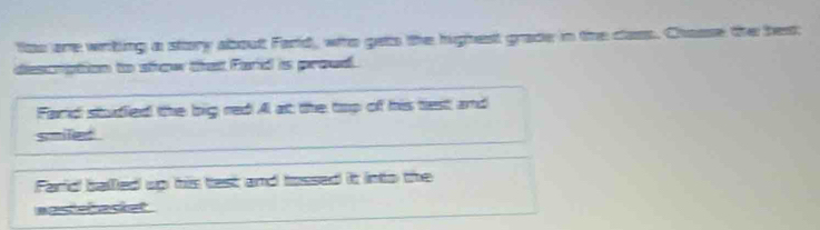 tos are writing a story about Farld, who gets the highest grade in the class. Chasse the best 
descrption to show that Fand is proud. 
Fand studed the big red Al at the top of his tiest and 
siled . 
Farid balled up his test and tossed it into the 
anstebaset