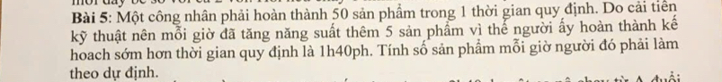 Một công nhân phải hoàn thành 50 sản phẩm trong 1 thời gian quy định. Do cải tiền 
kỹ thuật nên mỗi giờ đã tăng năng suất thêm 5 sản phẩm vì thế người ấy hoàn thành kế 
hoach sớm hơn thời gian quy định là 1h40ph. Tính số sản phẩm mỗi giờ người đó phải làm 
theo dự định. 
^