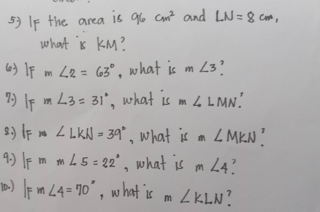 If the area is 96 cm^2 and LN=8cm, 
what is KM? 
(o) IF m∠ 2=63° , what is m∠ 3
m∠ 3=31° , what is m∠ LMN? 
80IF m∠ LKN=39° , What is m∠ MKN? 
9: )1F 3 m∠ 5=22° , what is m∠ 4
(0. ) IFm∠ 4=70° , what is m∠ KLN