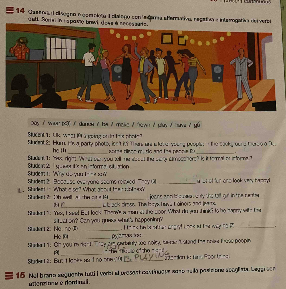 present continuous 
14 Osserva il disegno e completa il dialogo con la forma affermativa, negativa e interrogativa dei verbi 
dati. Scrivi le risposte brevi, dove 
pay / wear (x3) / dance / be / make / frown / play / have / g6 
Student 1: Ok, what (0) 's going on in this photo? 
Student 2: Hum, it's a party photo, isn't it? There are a lot of young people; in the background there's a DJ, 
he (1)_ some disco music and the people (2) _. 
Student 1: Yes, right. What can you tell me about the party atmosphere? Is it formal or informal? 
Student 2: I guess it's an informal situation. 
Student 1: Why do you think so? 
Student 2: Because everyone seems relaxed. They (3) _a lot of fun and look very happy! 
Student 1: What else? What about their clothes? 
Student 2: Oh well, all the girls (4) _jeans and blouses; only the tall girl in the centre 
(5)_ a black dress. The boys have trainers and jeans. 
Student 1: Yes, I see! But look! There's a man at the door. What do you think? Is he happy with the 
situation? Can you guess what's happening? 
Student 2: No, he (6) _. I think he is rather angry! Look at the way he (7)_ 
He (8)_ pyjamas too! 
Student 1: Oh you're right! They are certainly too noisy, he can't stand the nolse those people 
(9)_ 
in the middle of the night! 
Student 2: But it looks as if no one (10) _attention to him! Poor thing! 
15 Nel brano seguente tutti i verbi al present continuous sono nella posizione sbagliata. Leggi con 
attenzione e riordinali.
