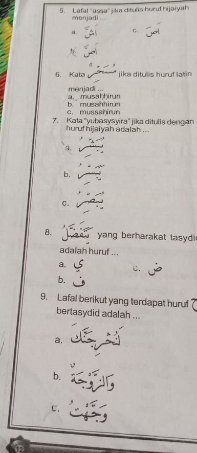 Lafal ''aşşa'' jika ditulis huruf hijaiyah
menjadi
a.
C.
6. Kata jika ditulis huruf latin
menjadi ...
a musaḥḫirun
b. musahhirun
c. mussaḥirun
7. Kata “yubasysyira” jika ditulis dengan
huruf hijaiyah adalah ...
a.
b.
C.
8. yang berharakat tasydi
adalah huruf ...
a.
c.
b.
9. Lafal berikut yang terdapat huruf
bertasydid adalah ...
a.
b.
C.