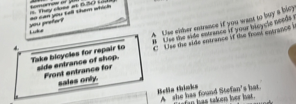 It. They closs at 5.30 tod
you profer? so can you tell them which 
Luke
A Use either entrance if you want to buy a bicy
C Use the side entrance if the front entrance i
Take bicycles for repair to B Use the side entrance if your bicycle needs 
4.
side entrance of shop.
Front entrance for
sales only.
Bella thinks
A she has found Stefan’s hat.