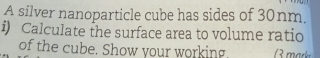 A silver nanoparticle cube has sides of 30nm. 
i) Calculate the surface area to volume ratio 
of the cube. Show your working.