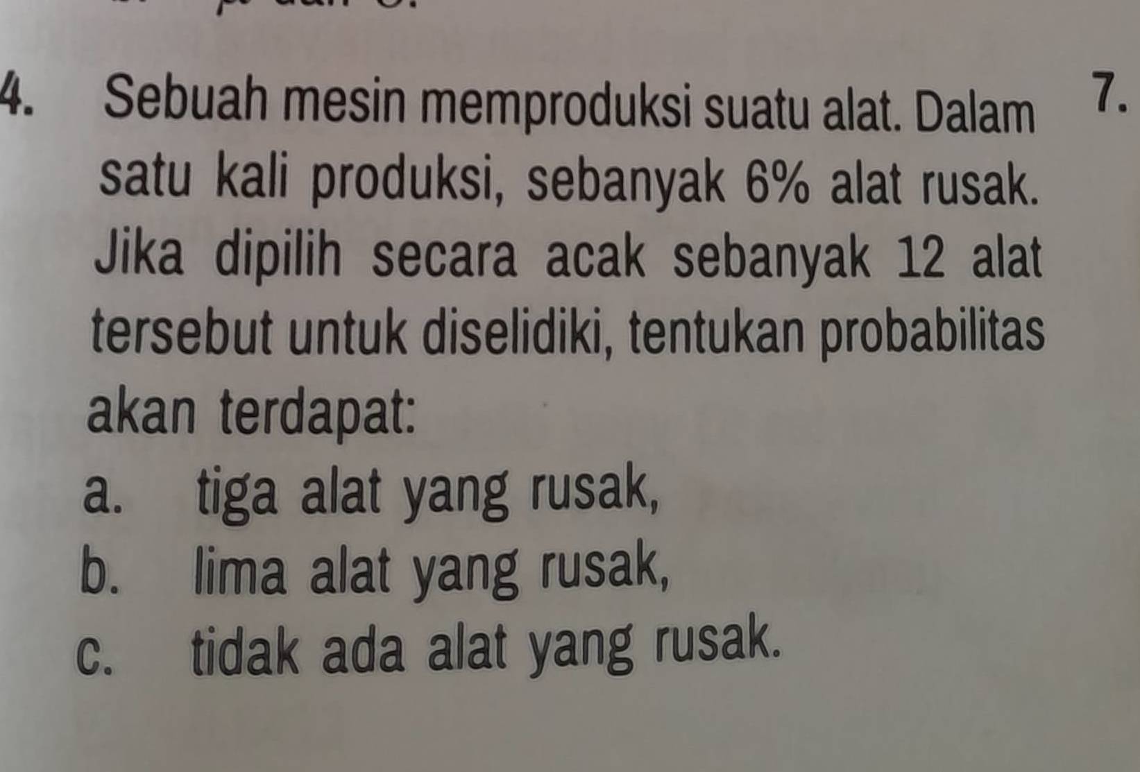 Sebuah mesin memproduksi suatu alat. Dalam
7.
satu kali produksi, sebanyak 6% alat rusak.
Jika dipilih secara acak sebanyak 12 alat
tersebut untuk diselidiki, tentukan probabilitas
akan terdapat:
a. tiga alat yang rusak,
b. lima alat yang rusak,
c. tidak ada alat yang rusak.