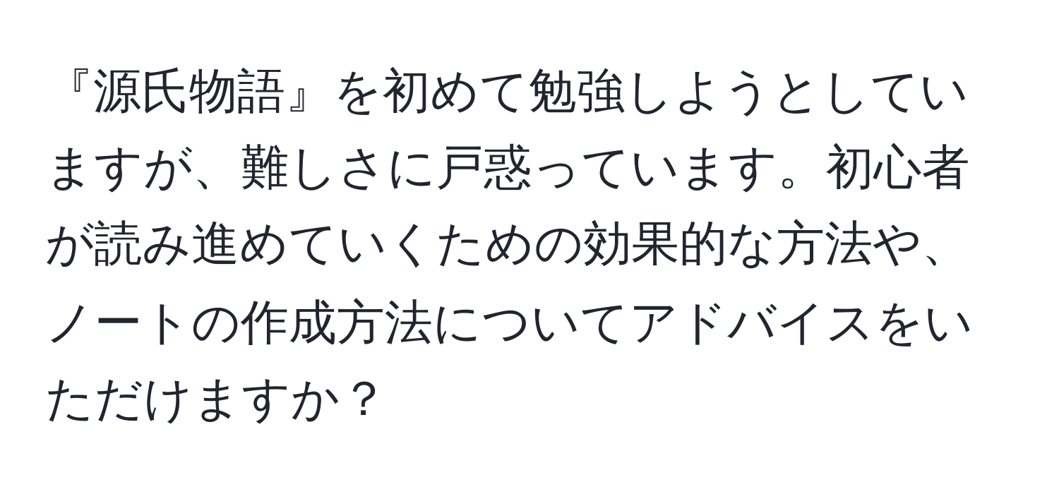 『源氏物語』を初めて勉強しようとしていますが、難しさに戸惑っています。初心者が読み進めていくための効果的な方法や、ノートの作成方法についてアドバイスをいただけますか？