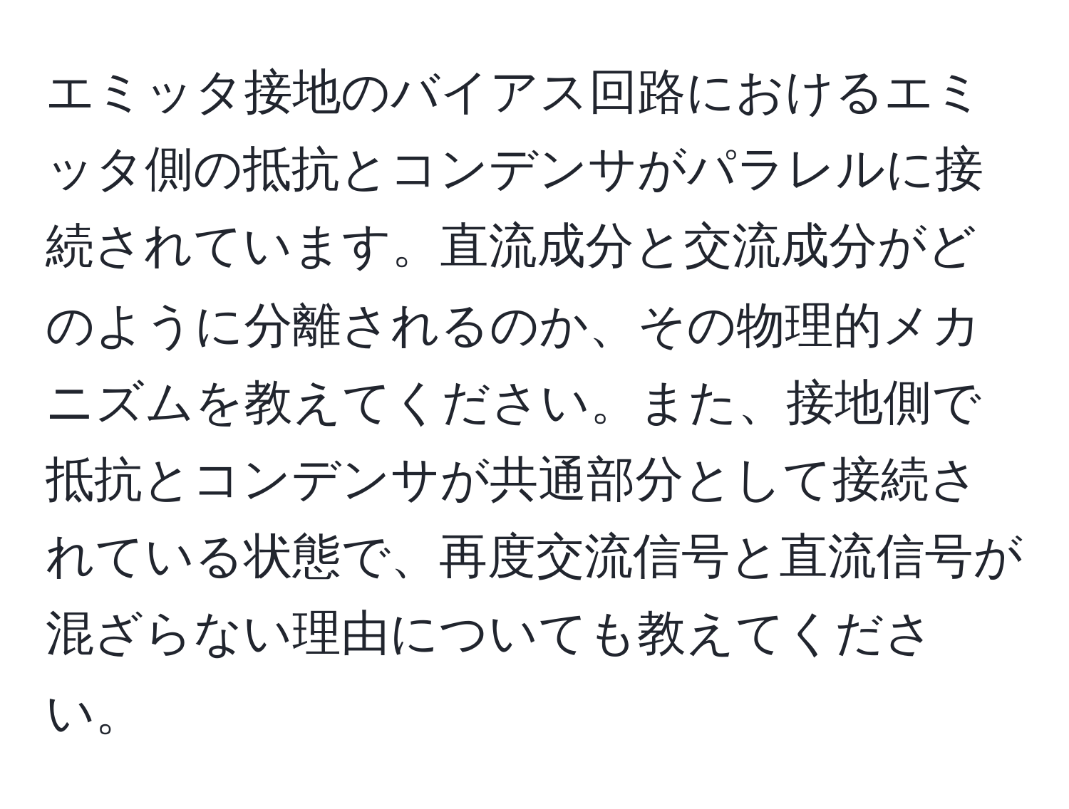 エミッタ接地のバイアス回路におけるエミッタ側の抵抗とコンデンサがパラレルに接続されています。直流成分と交流成分がどのように分離されるのか、その物理的メカニズムを教えてください。また、接地側で抵抗とコンデンサが共通部分として接続されている状態で、再度交流信号と直流信号が混ざらない理由についても教えてください。