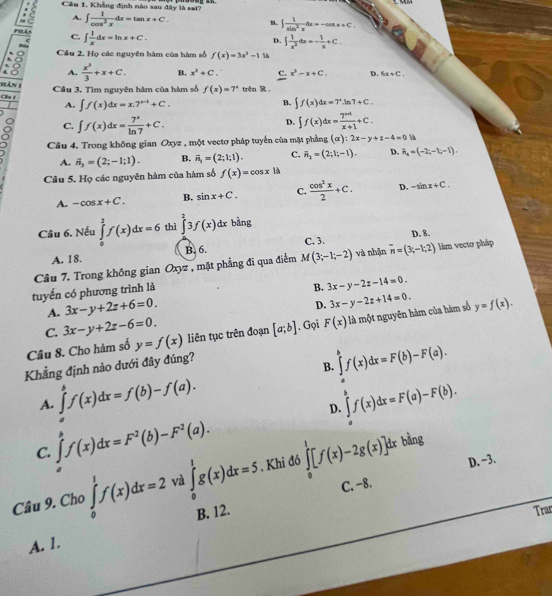 Khẳng định nào sau đây là sai?
A. ∈t  1/cos^2x dx=tan x+C.
B. ∈t  1/sin^2x dx=-cot x+C.
Phân C. ∈t  1/x dx=ln x+C.
D. ∈t  1/x^2 dx=- 1/x +C.
Để
Câu 2. Họ các nguyên hàm của hàm số f(x)=3x^2-1 là
A.  x^3/3 +x+C. B. x^3+C. x^3-x+C. D. 6x+C.
c.
hàn 1
Cầu 3. Tìm nguyên hàm của hàm số f(x)=7^x trên R .
Cầu 1
B.
A. ∈t f(x)dx=x.7^(x-1)+C. ∈t f(x)dx=7^x.ln 7+C.
C. ∈t f(x)dx= 7^x/ln 7 +C.
D. ∈t f(x)dx= (7^(x+1))/x+1 +C.
Câu 4. Trong không gian Oxyz , một vectơ pháp tuyến của mặt phẳng (alpha ):2x-y+z-4=0 là
A. vector n_3=(2;-1;1). B. overline n_1=(2;1;1). C. vector n_2=(2;1;-1). D. vector n_4=(-2;-1;-1).
Câu 5. Họ các nguyên hàm của hàm số f(x)=cos xla
A. -cos x+C. sin x+C. C.  cos^2x/2 +C. D. -sin x+C.
B.
Câu 6. Nếu ∈tlimits _0^(2f(x)dx=6 thì ∈tlimits ^2)3f(x)dx bằng
B. 6. C. 3. D. 8.
A. 18.
Câu 7. Trong không gian Oxyz , mặt phẳng đi qua điểm M(3;-1;-2) và nhận vector n=(3;-1;2) làm vectơ pháp
tuyến có phương trình là
B. 3x-y-2z-14=0.
A. 3x-y+2z+6=0.
D. 3x-y-2z+14=0.
C. 3x-y+2z-6=0.
Câu 8. Cho hàm số y=f(x) liên tục trên đoạn [a;b]. Gọi F(x) là một nguyên hàm của hàm số y=f(x).
Khẳng định nào dưới đây đúng?
B. ∈tlimits _a^(bf(x)dx=F(b)-F(a).
A. ∈tlimits _a^bf(x)dx=f(b)-f(a). ∈tlimits _a^bf(x)dx=F(a)-F(b).
D.
∈tlimits _a^bf(x)dx=F^2)(b)-F^2(a).
bằng
C.
Câu 9. Cho ∈tlimits _0^1f(x)dx=2 và ∈tlimits _0^1g(x)dx=5. Khi đó ∈tlimits _0^1[f(x)-2g(x)]dx
D. −3.
C. -8.
B. 12. Trar
A. 1.