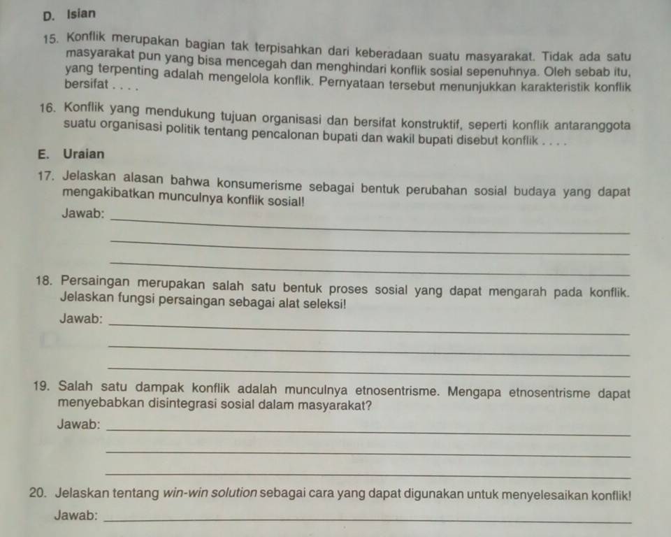 D. Isian
15. Konflik merupakan bagian tak terpisahkan dari keberadaan suatu masyarakat. Tidak ada satu
masyarakat pun yang bisa mencegah dan menghindari konflik sosial sepenuhnya. Oleh sebab itu,
yang terpenting adalah mengelola konflik. Pernyataan tersebut menunjukkan karakteristik konflik
bersifat . . . .
16. Konflik yang mendukung tujuan organisasi dan bersifat konstruktif, seperti konflik antaranggota
suatu organisasi politik tentang pencalonan bupati dan wakil bupati disebut konflik . . . .
E. Uraian
17. Jelaskan alasan bahwa konsumerisme sebagai bentuk perubahan sosial budaya yang dapat
mengakibatkan munculnya konflik sosial!
Jawab:
_
_
_
18. Persaingan merupakan salah satu bentuk proses sosial yang dapat mengarah pada konflik.
Jelaskan fungsi persaingan sebagai alat seleksi!
Jawab:_
_
_
19. Salah satu dampak konflik adalah munculnya etnosentrisme. Mengapa etnosentrisme dapat
menyebabkan disintegrasi sosial dalam masyarakat?
Jawab:_
_
_
20. Jelaskan tentang win-win solution sebagai cara yang dapat digunakan untuk menyelesaikan konflik!
Jawab:_