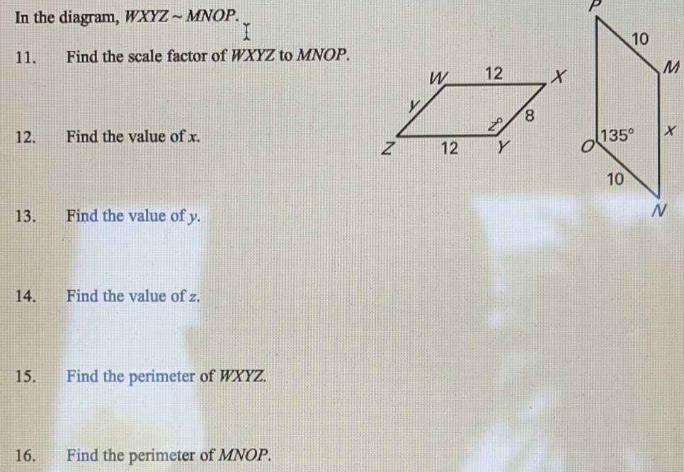 In the diagram, WXYZsim MNOP
P
11.      Find the scale factor of WXYZ to MNOP.
M
12.       Find the value of x.
13.       Find the value of y.
14.       Find the value of z.
15.     Find the perimeter of WXYZ.
16.       Find the perimeter of MNOP..