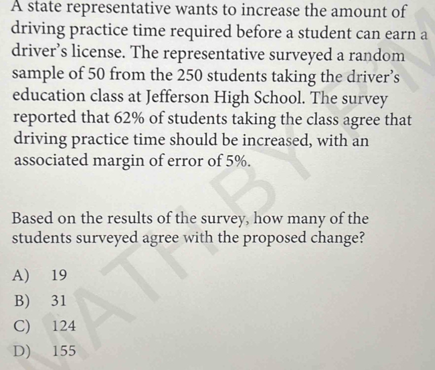 A state representative wants to increase the amount of
driving practice time required before a student can earn a
driver’s license. The representative surveyed a random
sample of 50 from the 250 students taking the driver’s
education class at Jefferson High School. The survey
reported that 62% of students taking the class agree that
driving practice time should be increased, with an
associated margin of error of 5%.
Based on the results of the survey, how many of the
students surveyed agree with the proposed change?
A) 19
B) 31
C) 124
D) 155