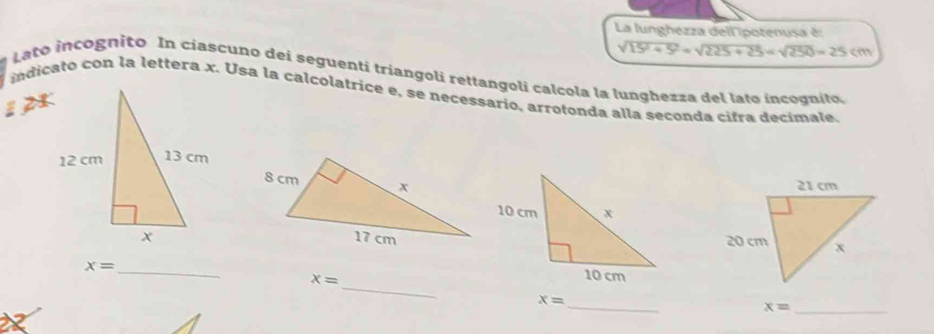 La lunghezza dell ipotenusa è:
sqrt(15^2+5^2)=sqrt(225+25)=sqrt(250)=25cm
Lato incognito In ciascuno dei seguenti triangoli rettangoli calcola la lunghezza del lato incognito. 
indicato con la lettera x. Usa la calcolatrice e, se necessario, arrotonda alla seçonda cifra decimale. 
12
x= _ 
_ x=
_ x=
x= _