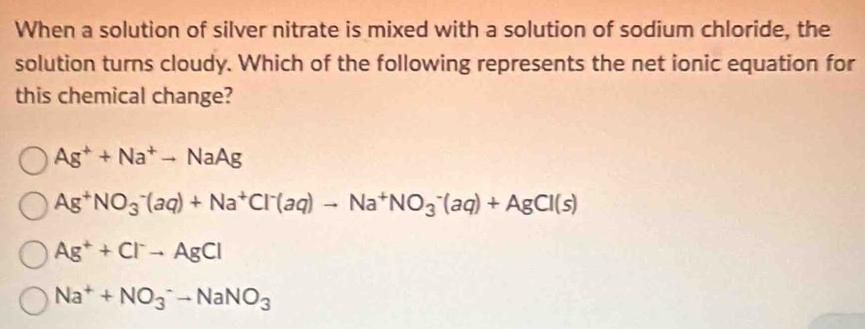 When a solution of silver nitrate is mixed with a solution of sodium chloride, the
solution turns cloudy. Which of the following represents the net ionic equation for
this chemical change?
Ag^++Na^+to NaAg
Ag^+NO_3^(-(aq)+Na^+)Cl^-(aq)to Na^+NO_3^(-(aq)+AgCl(s)
Ag^+)+Cl^-to AgCl
Na^++NO_3^(-to NaNO_3)