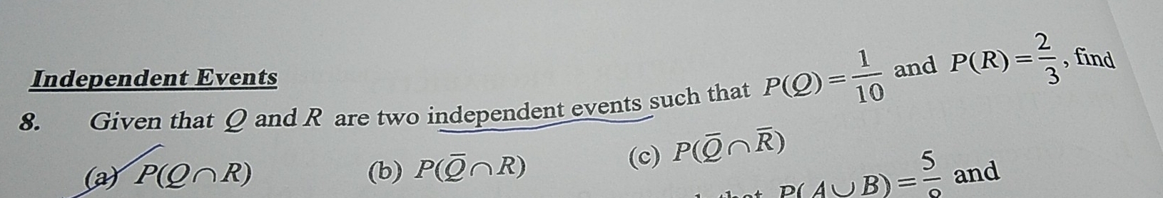 Independent Events 
8. Given that Q and R are two independent events such that P(Q)= 1/10  and P(R)= 2/3  , find 
(a) P(Q∩ R) (b) P(overline Q∩ R) (c) P(overline Q∩ overline R)
P(A∪ B)= 5/9  and