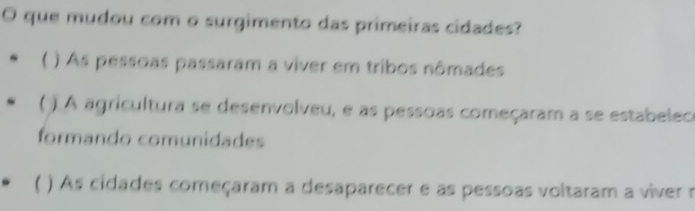 que mudou com o surgimento das primeiras cidades?
 ) As pessoas passaram a viver em tribos nômades
( ) A agricultura se desenvolveu, e as pessoas começaram a se estabelece
formando comunidades
( ) As cidades começaram a desaparecer e as pessoas voltaram a viver r