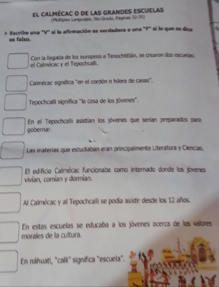 El cAlmécac o de lAs GrAndes escuelas
(Múltiples Lenguajes. Sto Grado. Páginas 32-35)
Escribe una "V" si la afirmación es verdadera o una "F" si lo que se dice
es falso.
Con la llegada de los europeos a Tenochtitián, se crearon dos escuelas:
el Calmécac y el Tepochcalli.
Calmécac significa "en el cordón o hilera de casas".
Tepochcalli significa “la casa de los jóvenes”.
En el Tepochcalli asistían los jóvenes que serían preparados para
gobernar.
Las materias que estudiaban eran principalmente Literatura y Ciencias.
El edificio Calmécac funcionaba como internado donde los jóvenes
vivían, comían y dormían.
Al Calmécac y al Tepochcalli se podía asistir desde los 12 años.
En estas escuelas se educaba a los jóvenes acerca de los valores
morales de la cultura.
En náhuatí, 'calli" significa "escuela".