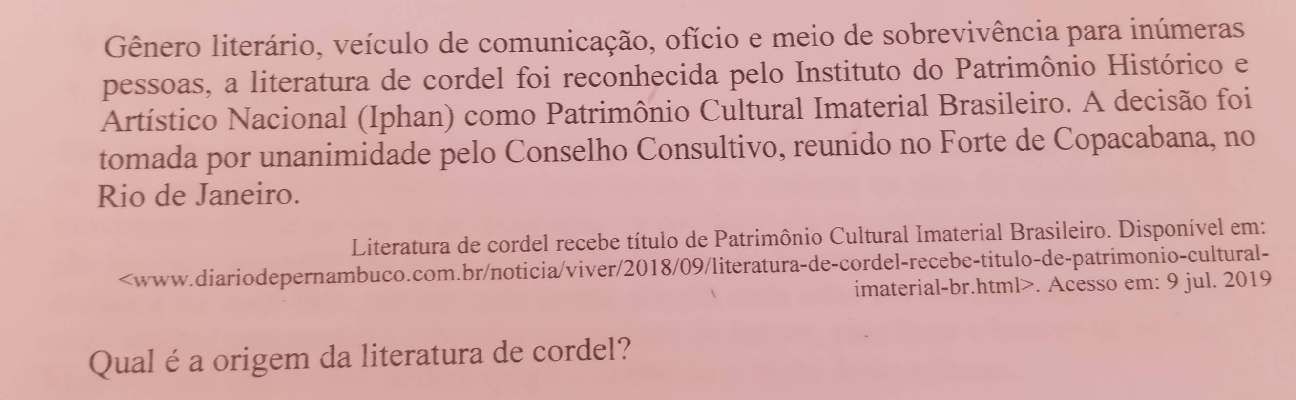 Gênero literário, veículo de comunicação, ofício e meio de sobrevivência para inúmeras 
pessoas, a literatura de cordel foi reconhecida pelo Instituto do Patrimônio Histórico e 
Artístico Nacional (Iphan) como Patrimônio Cultural Imaterial Brasileiro. A decisão foi 
tomada por unanimidade pelo Conselho Consultivo, reunido no Forte de Copacabana, no 
Rio de Janeiro. 
Literatura de cordel recebe título de Patrimônio Cultural Imaterial Brasileiro. Disponível em:. Acesso em: 9 jul. 2019 
Qual é a origem da literatura de cordel?