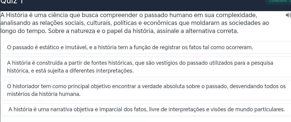 História é uma ciência que busca compreender o passado humano em sua complexidade,
analisando as relações sociais, culturais, políticas e econômicas que moldaram as sociedades ao
longo do tempo. Sobre a natureza e o papel da história, assinale a alternativa correta.
O passado é estático e imutável, e a história tem a função de registrar os fatos tal como ocorreram.
A história é construída a partir de fontes históricas, que são vestígios do passado utilizados para a pesquisa
histórica, e está sujeita a diferentes interpretações.
O historiador tem como principal objetivo encontrar a verdade absoluta sobre o passado, desvendando todos os
mistérios da história humana.
A história é uma narrativa objetiva e imparcial dos fatos, livre de interpretações e visões de mundo particulares.