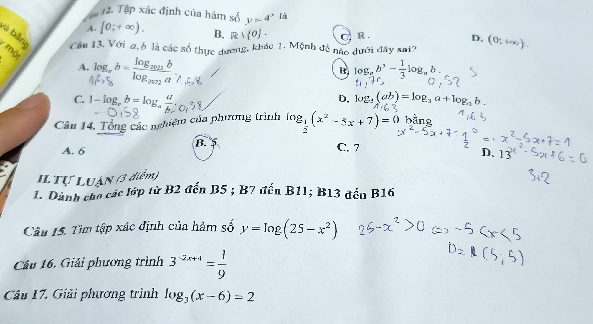 Cáo
12. Tập xác định của hàm số y=4^x là
A. [0;+∈fty ). R .
và bằng
B. R|R|O. C
D. (0;+∈fty ). 
Câu 13. Với a, b là các số thực dương, khác 1. Mệnh đề nào dưới đây sai?
một
A. log _ab=frac log _2022blog _2022a.
B log _ab^3= 1/3 log _a
C. 1-log _ab=log a D. log _3(ab)=log _3a+log _3b.
log _ 1/2 (x^2-5x+7)=0
Câu 14. Tổng các nghiệm của phương trình bǎng
B.
A. 6
C. 7
D. 13
II.Tự LUẠN (3 điểm)
1. Dành cho các lớp từ B2 đến B5; B7 đến B11; B13 đến B16
Câu 15. Tìm tập xác định của hàm số y=log (25-x^2)
Câu 16. Giải phương trình 3^(-2x+4)= 1/9 
Câu 17. Giải phương trình log _3(x-6)=2