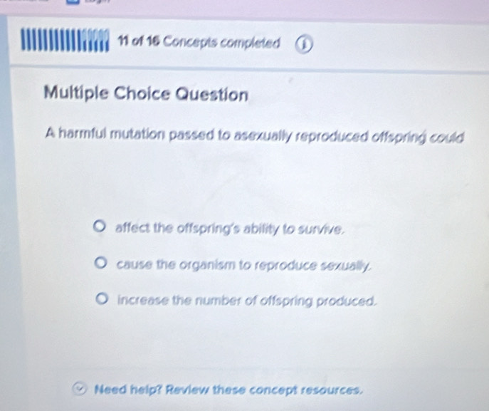 of 16 Concepts completed
Multiple Choice Question
A harmful mutation passed to asexually reproduced offspring could
affect the offspring's ability to survive.
cause the organism to reproduce sexually.
increase the number of offspring produced.
Need help? Review these concept resources.